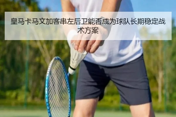 皇马卡马文加客串左后卫能否成为球队长期稳定战术方案